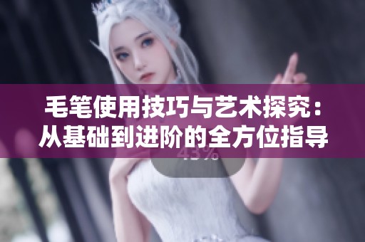 毛笔使用技巧与艺术探究：从基础到进阶的全方位指导