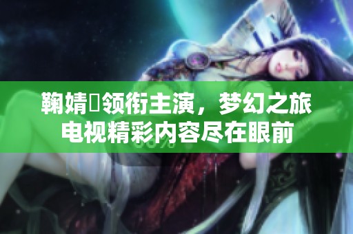 鞠婧祎领衔主演，梦幻之旅电视精彩内容尽在眼前
