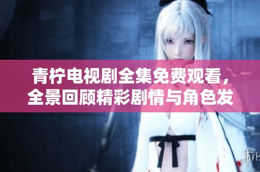 青柠电视剧全集免费观看，全景回顾精彩剧情与角色发展