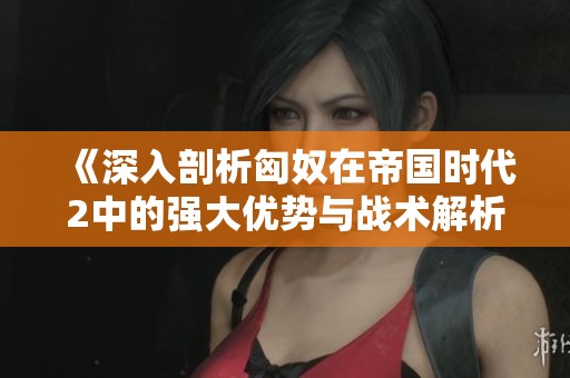 《深入剖析匈奴在帝国时代2中的强大优势与战术解析》