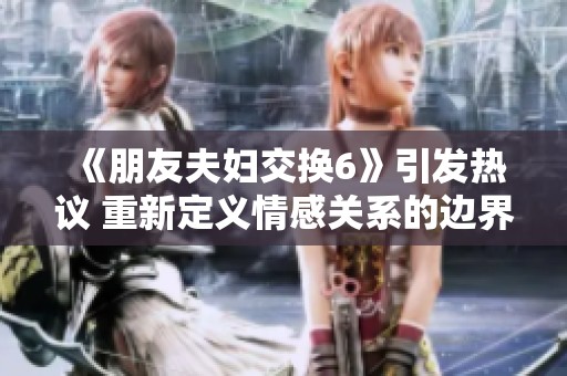 《朋友夫妇交换6》引发热议 重新定义情感关系的边界与挑战