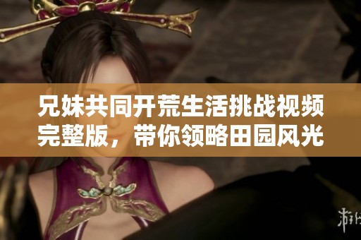 兄妹共同开荒生活挑战视频完整版，带你领略田园风光