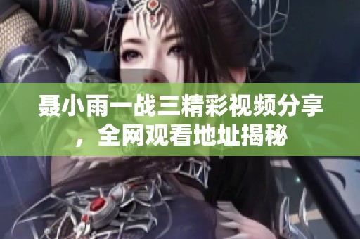 聂小雨一战三精彩视频分享，全网观看地址揭秘