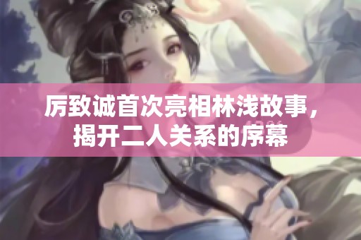 厉致诚首次亮相林浅故事，揭开二人关系的序幕