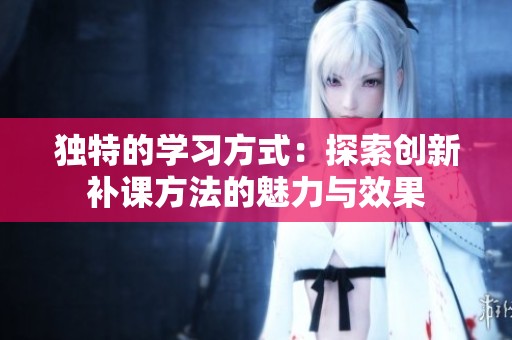独特的学习方式：探索创新补课方法的魅力与效果