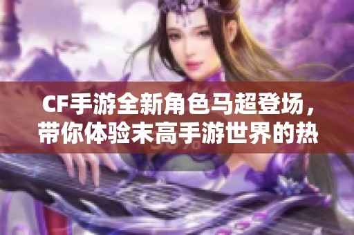 CF手游全新角色马超登场，带你体验末高手游世界的热血战斗！