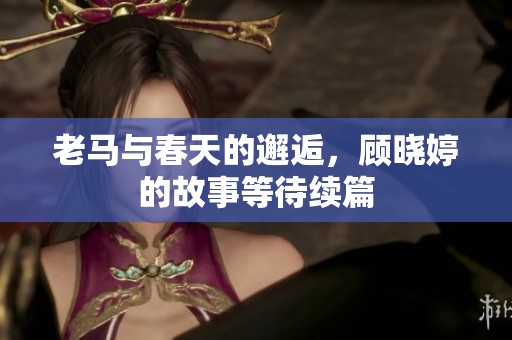 老马与春天的邂逅，顾晓婷的故事等待续篇