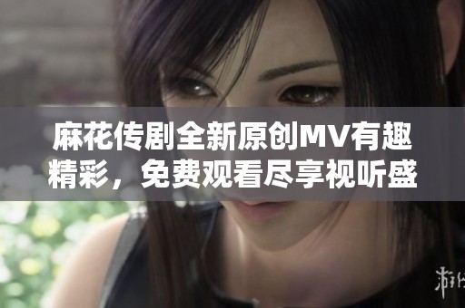 麻花传剧全新原创MV有趣精彩，免费观看尽享视听盛宴