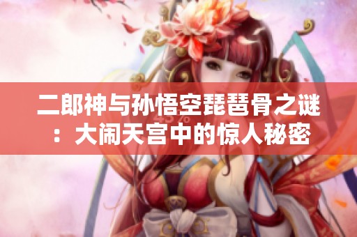 二郎神与孙悟空琵琶骨之谜：大闹天宫中的惊人秘密