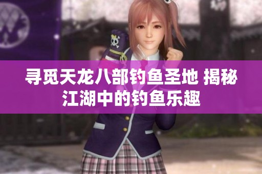 寻觅天龙八部钓鱼圣地 揭秘江湖中的钓鱼乐趣