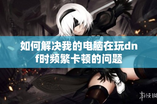 如何解决我的电脑在玩dnf时频繁卡顿的问题