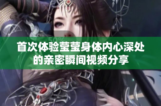 首次体验莹莹身体内心深处的亲密瞬间视频分享