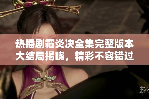 热播剧霜炎决全集完整版本大结局揭晓，精彩不容错过