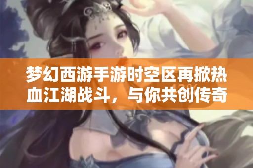 梦幻西游手游时空区再掀热血江湖战斗，与你共创传奇新篇！