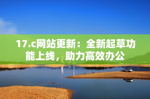 17.c网站更新：全新起草功能上线，助力高效办公