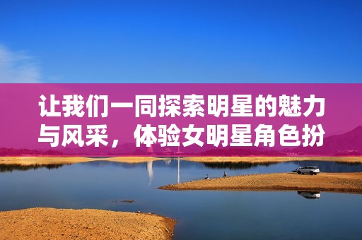 让我们一同探索明星的魅力与风采，体验女明星角色扮演的奇妙之旅