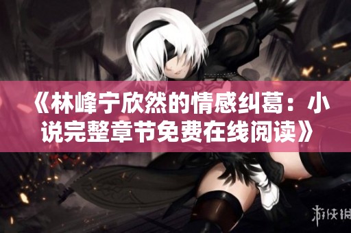 《林峰宁欣然的情感纠葛：小说完整章节免费在线阅读》