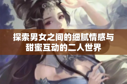 探索男女之间的细腻情感与甜蜜互动的二人世界