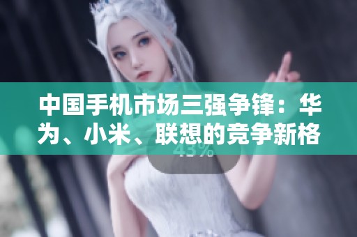 中国手机市场三强争锋：华为、小米、联想的竞争新格局