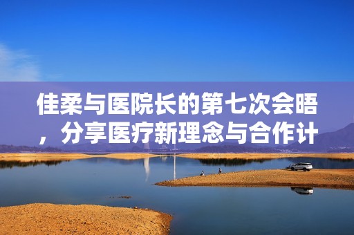 佳柔与医院长的第七次会晤，分享医疗新理念与合作计划