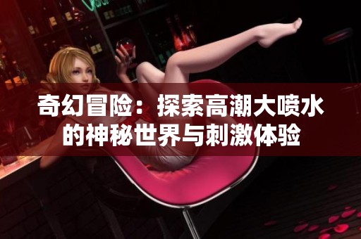 奇幻冒险：探索高潮大喷水的神秘世界与刺激体验
