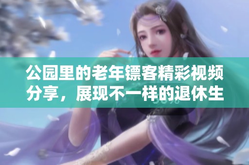 公园里的老年镖客精彩视频分享，展现不一样的退休生活