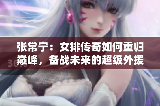 张常宁：女排传奇如何重归巅峰，备战未来的超级外援之路