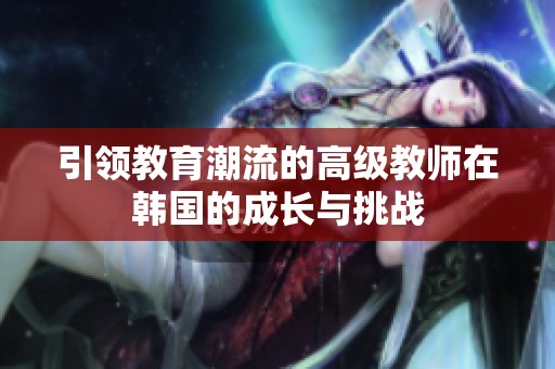 引领教育潮流的高级教师在韩国的成长与挑战