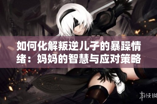如何化解叛逆儿子的暴躁情绪：妈妈的智慧与应对策略