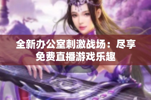 全新办公室刺激战场：尽享免费直播游戏乐趣