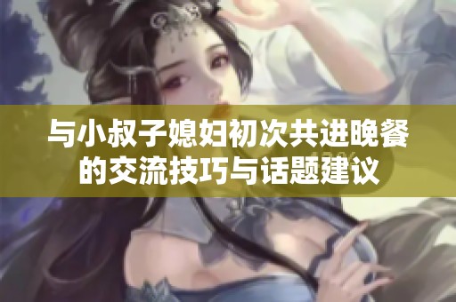 与小叔子媳妇初次共进晚餐的交流技巧与话题建议