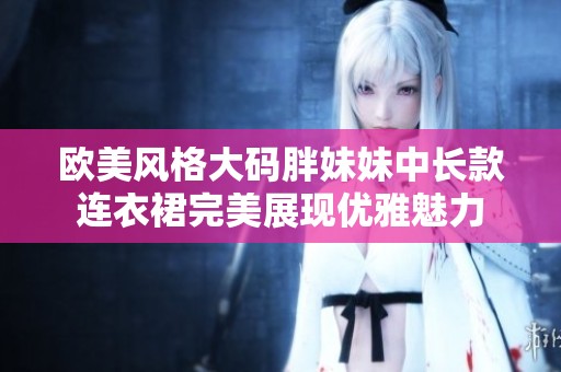 欧美风格大码胖妹妹中长款连衣裙完美展现优雅魅力