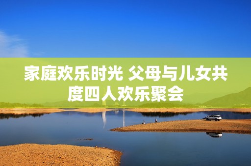 家庭欢乐时光 父母与儿女共度四人欢乐聚会