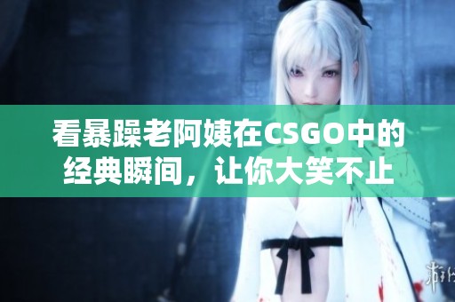 看暴躁老阿姨在CSGO中的经典瞬间，让你大笑不止