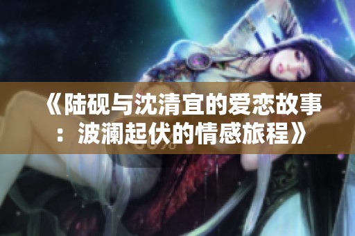《陆砚与沈清宜的爱恋故事：波澜起伏的情感旅程》