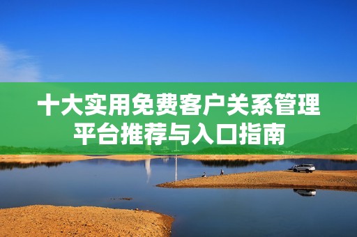 十大实用免费客户关系管理平台推荐与入口指南