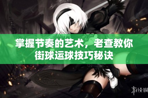 掌握节奏的艺术，老查教你街球运球技巧秘诀