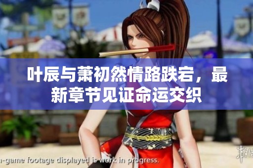 叶辰与萧初然情路跌宕，最新章节见证命运交织