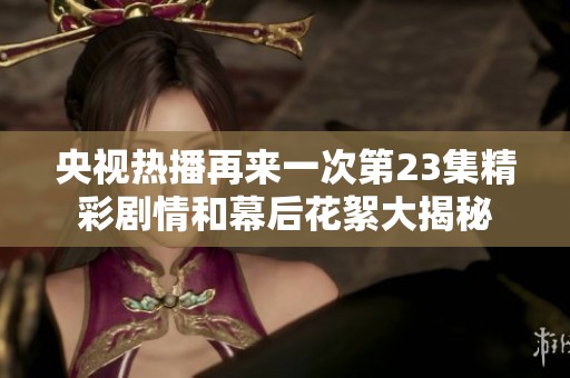 央视热播再来一次第23集精彩剧情和幕后花絮大揭秘