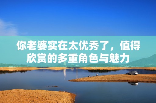 你老婆实在太优秀了，值得欣赏的多重角色与魅力