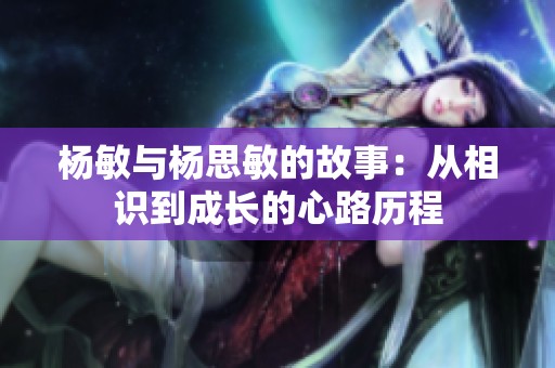 杨敏与杨思敏的故事：从相识到成长的心路历程