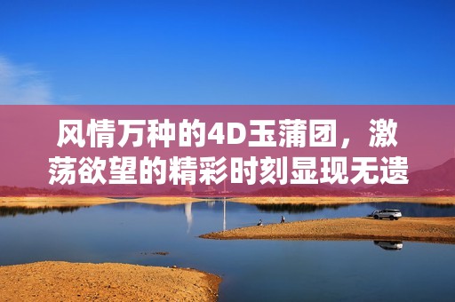 风情万种的4D玉蒲团，激荡欲望的精彩时刻显现无遗