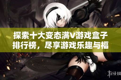 探索十大变态满V游戏盒子排行榜，尽享游戏乐趣与福利