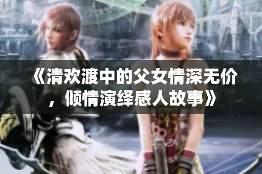 《清欢渡中的父女情深无价，倾情演绎感人故事》