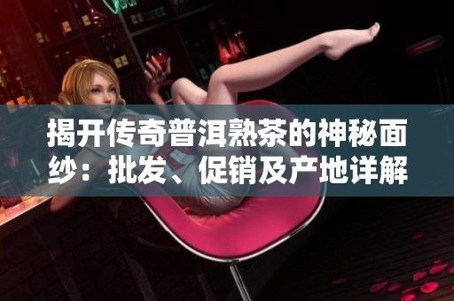 揭开传奇普洱熟茶的神秘面纱：批发、促销及产地详解