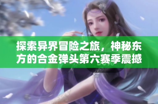 探索异界冒险之旅，神秘东方的合金弹头第六赛季震撼登场