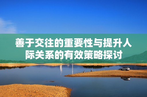 善于交往的重要性与提升人际关系的有效策略探讨