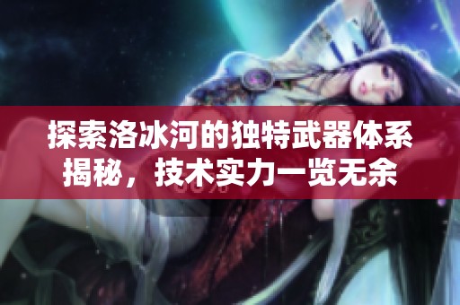 探索洛冰河的独特武器体系揭秘，技术实力一览无余