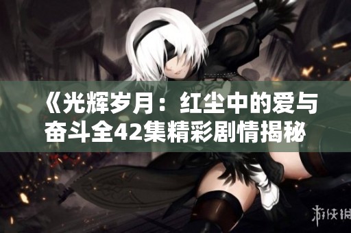 《光辉岁月：红尘中的爱与奋斗全42集精彩剧情揭秘》