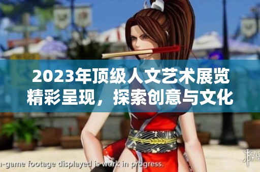 2023年顶级人文艺术展览精彩呈现，探索创意与文化的交融